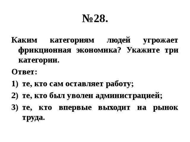 № 28. Каким категориям людей угрожает фрикционная экономика? Укажите три категории. Ответ: те, кто сам оставляет работу; те, кто был уволен администрацией; те, кто впервые выходит на рынок труда. 