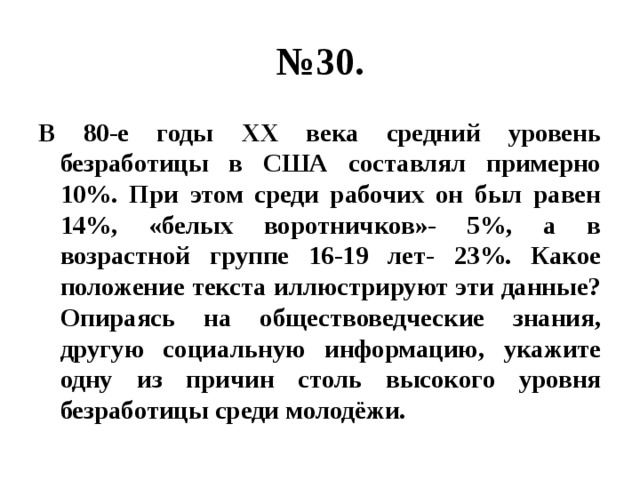 № 30. В 80-е годы ХХ века средний уровень безработицы в США составлял примерно 10%. При этом среди рабочих он был равен 14%, «белых воротничков»- 5%, а в возрастной группе 16-19 лет- 23%. Какое положение текста иллюстрируют эти данные? Опираясь на обществоведческие знания, другую социальную информацию, укажите одну из причин столь высокого уровня безработицы среди молодёжи. 