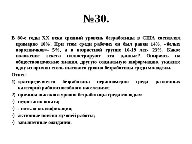 № 30. В 80-е годы ХХ века средний уровень безработицы в США составлял примерно 10%. При этом среди рабочих он был равен 14%, «белых воротничков»- 5%, а в возрастной группе 16-19 лет- 23%. Какое положение текста иллюстрируют эти данные? Опираясь на обществоведческие знания, другую социальную информацию, укажите одну из причин столь высокого уровня безработицы среди молодёжи. Ответ: «распределяется безработица неравномерно среди различных категорий работоспособного населения»; причина высокого уровня безработицы среди молодых: недостаток опыта; - низкая квалификация; активные поиски лучшей работы; завышенные ожидания. 