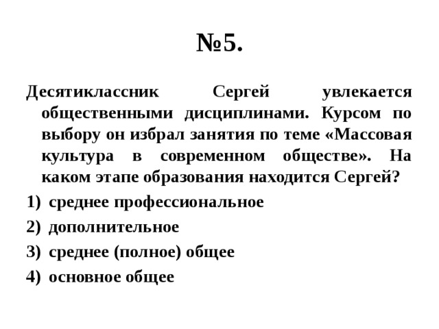 № 5. Десятиклассник Сергей увлекается общественными дисциплинами. Курсом по выбору он избрал занятия по теме «Массовая культура в современном обществе». На каком этапе образования находится Сергей? среднее профессиональное дополнительное среднее (полное) общее основное общее 