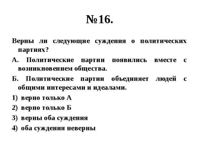 № 16. Верны ли следующие суждения о политических партиях? А. Политические партии появились вместе с возникновением общества. Б. Политические партии объединяет людей с общими интересами и идеалами. верно только А верно только Б верны оба суждения оба суждения неверны 