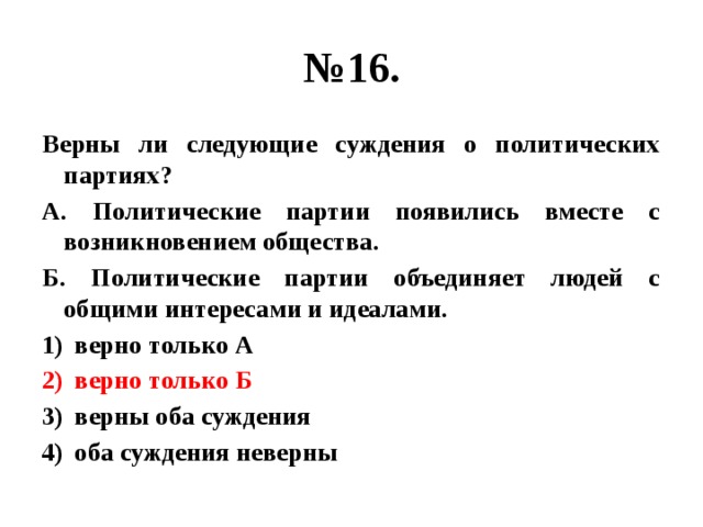 № 16. Верны ли следующие суждения о политических партиях? А. Политические партии появились вместе с возникновением общества. Б. Политические партии объединяет людей с общими интересами и идеалами. верно только А верно только Б верны оба суждения оба суждения неверны 