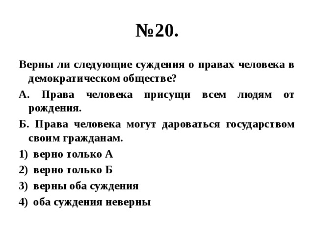 № 20. Верны ли следующие суждения о правах человека в демократическом обществе? А. Права человека присущи всем людям от рождения. Б. Права человека могут дароваться государством своим гражданам. верно только А верно только Б верны оба суждения оба суждения неверны 