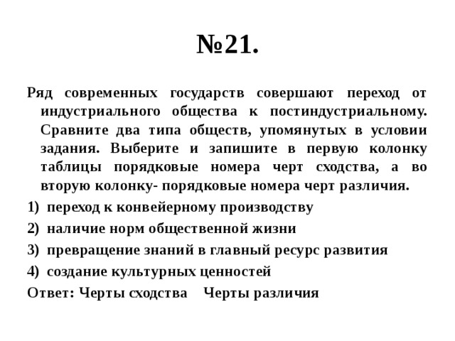 № 21. Ряд современных государств совершают переход от индустриального общества к постиндустриальному. Сравните два типа обществ, упомянутых в условии задания. Выберите и запишите в первую колонку таблицы порядковые номера черт сходства, а во вторую колонку- порядковые номера черт различия. переход к конвейерному производству наличие норм общественной жизни превращение знаний в главный ресурс развития создание культурных ценностей Ответ: Черты сходства Черты различия 