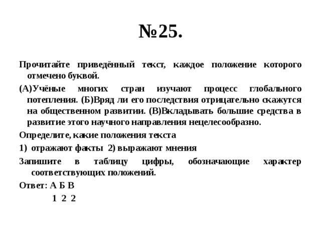 № 25. Прочитайте приведённый текст, каждое положение которого отмечено буквой. (А)Учёные многих стран изучают процесс глобального потепления. (Б)Вряд ли его последствия отрицательно скажутся на общественном развитии. (В)Вкладывать большие средства в развитие этого научного направления нецелесообразно. Определите, какие положения текста отражают факты 2) выражают мнения Запишите в таблицу цифры, обозначающие характер соответствующих положений. Ответ: А Б В  1 2 2 