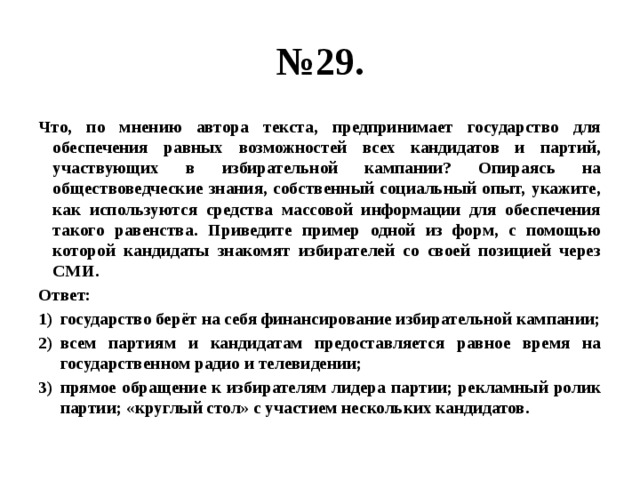 № 29. Что, по мнению автора текста, предпринимает государство для обеспечения равных возможностей всех кандидатов и партий, участвующих в избирательной кампании? Опираясь на обществоведческие знания, собственный социальный опыт, укажите, как используются средства массовой информации для обеспечения такого равенства. Приведите пример одной из форм, с помощью которой кандидаты знакомят избирателей со своей позицией через СМИ. Ответ: государство берёт на себя финансирование избирательной кампании; всем партиям и кандидатам предоставляется равное время на государственном радио и телевидении; прямое обращение к избирателям лидера партии; рекламный ролик партии; «круглый стол» с участием нескольких кандидатов. 