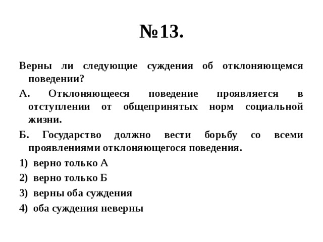 № 13. Верны ли следующие суждения об отклоняющемся поведении? А. Отклоняющееся поведение проявляется в отступлении от общепринятых норм социальной жизни. Б. Государство должно вести борьбу со всеми проявлениями отклоняющегося поведения. верно только А верно только Б верны оба суждения оба суждения неверны  