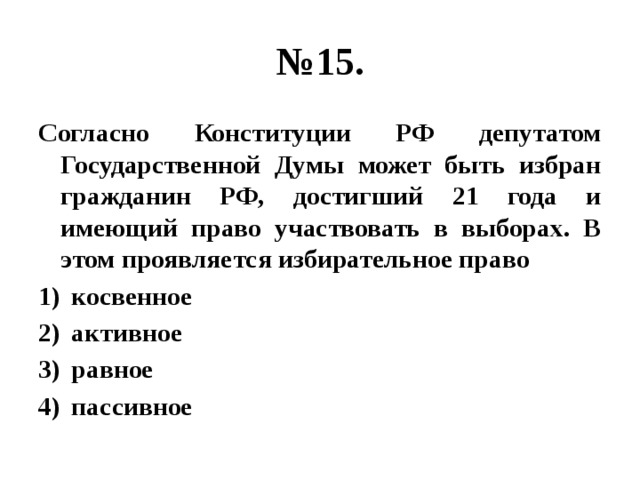 № 15. Согласно Конституции РФ депутатом Государственной Думы может быть избран гражданин РФ, достигший 21 года и имеющий право участвовать в выборах. В этом проявляется избирательное право косвенное активное равное пассивное 