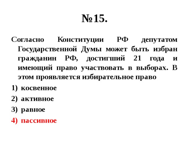 № 15. Согласно Конституции РФ депутатом Государственной Думы может быть избран гражданин РФ, достигший 21 года и имеющий право участвовать в выборах. В этом проявляется избирательное право косвенное активное равное пассивное 