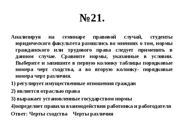 № 21. Анализируя на семинаре правовой случай, студенты юридического факультета разошлись во мнениях о том, нормы гражданского или трудового права следует применить в данном случае. Сравните нормы, указанные в условии. Выберите и запишите в первую колонку таблицы порядковые номера черт сходства, а во вторую колонку- порядковые номера черт различия. 1) регулирует имущественные отношения граждан 2) является отраслью права 3) выражает установленные государством нормы 4)определяет правила взаимодействия работника и работодателя Ответ: Черты сходства Черты различия 