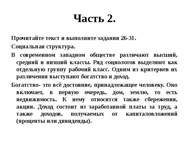 Часть 2. Прочитайте текст и выполните задания 26-31. Социальная структура. В современном западном обществе различают высший, средний и низший классы. Ряд социологов выделяют как отдельную группу рабочий класс. Одним из критериев их различения выступают богатство и доход. Богатство- это всё достояние, принадлежащее человеку. Оно включает, в первую очередь, дом, землю, то есть недвижимость. К нему относятся также сбережения, акции. Доход состоит из заработанной платы за труд, а также доходов, получаемых от капиталовложений (проценты или дивиденды). 