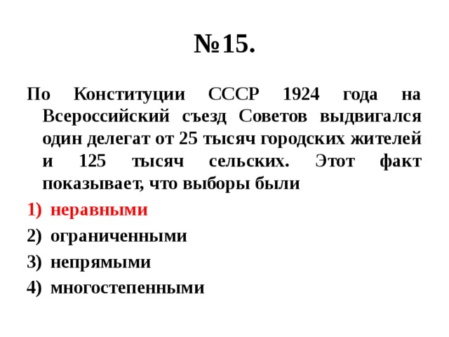 № 15. По Конституции СССР 1924 года на Всероссийский съезд Советов выдвигался один делегат от 25 тысяч городских жителей и 125 тысяч сельских. Этот факт показывает, что выборы были неравными ограниченными непрямыми многостепенными 