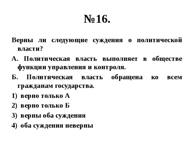 № 16. Верны ли следующие суждения о политической власти? А. Политическая власть выполняет в обществе функции управления и контроля. Б. Политическая власть обращена ко всем гражданам государства. верно только А верно только Б верны оба суждения оба суждения неверны 