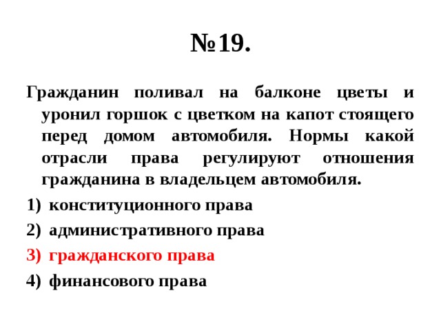 № 19. Гражданин поливал на балконе цветы и уронил горшок с цветком на капот стоящего перед домом автомобиля. Нормы какой отрасли права регулируют отношения гражданина в владельцем автомобиля. конституционного права административного права гражданского права финансового права 