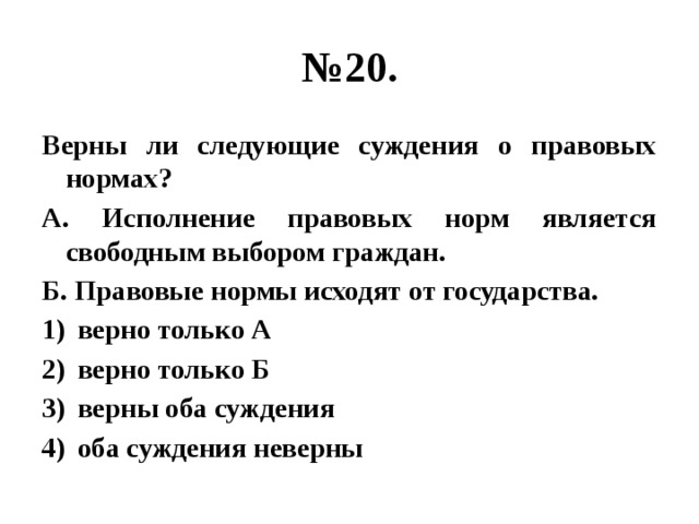 № 20. Верны ли следующие суждения о правовых нормах? А. Исполнение правовых норм является свободным выбором граждан. Б. Правовые нормы исходят от государства. верно только А верно только Б верны оба суждения оба суждения неверны 