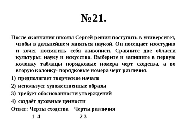 № 21. После окончания школы Сергей решил поступить в университет, чтобы в дальнейшем заняться наукой. Он посещает изостудию и хочет посвятить себя живописи. Сравните две области культуры: науку и искусство. Выберите и запишите в первую колонку таблицы порядковые номера черт сходства, а во вторую колонку- порядковые номера черт различия. предполагает творческое начало использует художественные образы требует обоснованности утверждений создаёт духовные ценности Ответ: Черты сходства Черты различия  1 4 2 3 