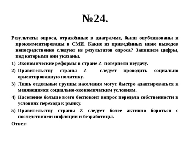 № 24. Результаты опроса, отражённые в диаграмме, были опубликованы и прокомментированы в СМИ. Какие из приведённых ниже выводов непосредственно следуют из результатов опроса? Запишите цифры, под которыми они указаны. Экономические реформы в стране Z потерпели неудачу. Правительству страны Z следует проводить социально ориентированную политику. Лишь отдельные группы населения могут быстро адаптироваться к меняющимся социально-экономическим условиям. Население больше всего беспокоит вопрос передела собственности в условиях перехода к рынку. Правительству страны Z следует более активно бороться с последствиями инфляции и безработицы. Ответ: 