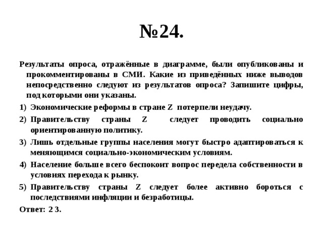 № 24. Результаты опроса, отражённые в диаграмме, были опубликованы и прокомментированы в СМИ. Какие из приведённых ниже выводов непосредственно следуют из результатов опроса? Запишите цифры, под которыми они указаны. Экономические реформы в стране Z потерпели неудачу. Правительству страны Z следует проводить социально ориентированную политику. Лишь отдельные группы населения могут быстро адаптироваться к меняющимся социально-экономическим условиям. Население больше всего беспокоит вопрос передела собственности в условиях перехода к рынку. Правительству страны Z следует более активно бороться с последствиями инфляции и безработицы. Ответ: 2 3. 