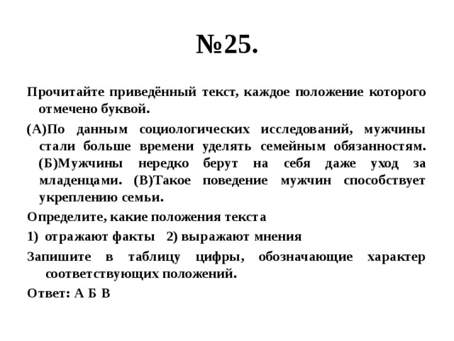 № 25. Прочитайте приведённый текст, каждое положение которого отмечено буквой. (А)По данным социологических исследований, мужчины стали больше времени уделять семейным обязанностям. (Б)Мужчины нередко берут на себя даже уход за младенцами. (В)Такое поведение мужчин способствует укреплению семьи. Определите, какие положения текста отражают факты 2) выражают мнения Запишите в таблицу цифры, обозначающие характер соответствующих положений. Ответ: А Б В 