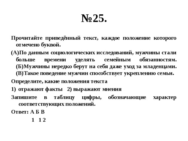 № 25. Прочитайте приведённый текст, каждое положение которого отмечено буквой. (А)По данным социологических исследований, мужчины стали больше времени уделять семейным обязанностям. (Б)Мужчины нередко берут на себя даже уход за младенцами. (В)Такое поведение мужчин способствует укреплению семьи. Определите, какие положения текста отражают факты 2) выражают мнения Запишите в таблицу цифры, обозначающие характер соответствующих положений. Ответ: А Б В  1 1 2 