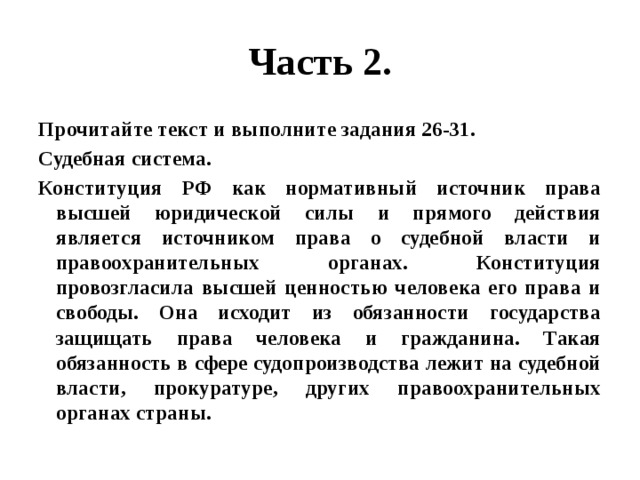 Часть 2. Прочитайте текст и выполните задания 26-31. Судебная система. Конституция РФ как нормативный источник права высшей юридической силы и прямого действия является источником права о судебной власти и правоохранительных органах. Конституция провозгласила высшей ценностью человека его права и свободы. Она исходит из обязанности государства защищать права человека и гражданина. Такая обязанность в сфере судопроизводства лежит на судебной власти, прокуратуре, других правоохранительных органах страны. 