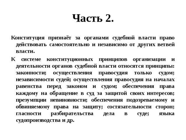 Часть 2. Конституция признаёт за органами судебной власти право действовать самостоятельно и независимо от других ветвей власти. К системе конституционных принципов организации и деятельности органов судебной власти относятся принципы: законности; осуществления правосудия только судом; независимости судей; осуществления правосудия на началах равенства перед законом и судом; обеспечения права каждому на обращение в суд за защитой своих интересов; презумпции невиновности; обеспечения подозреваемому и обвиняемому права на защиту; состязательности сторон; гласности разбирательства дела в суде; языка судопроизводства и др. 