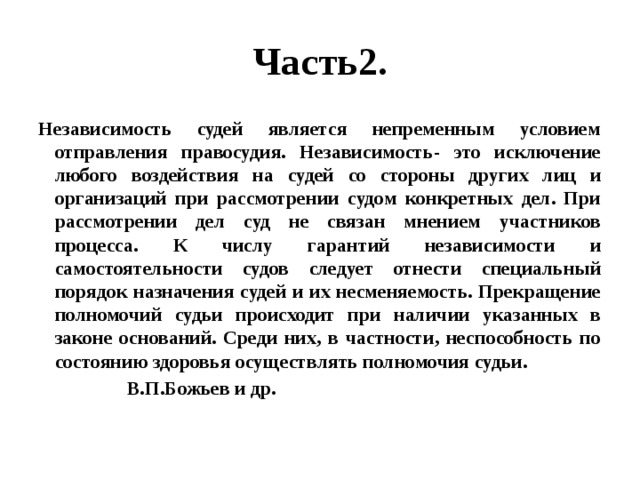 Часть2. Независимость судей является непременным условием отправления правосудия. Независимость- это исключение любого воздействия на судей со стороны других лиц и организаций при рассмотрении судом конкретных дел. При рассмотрении дел суд не связан мнением участников процесса. К числу гарантий независимости и самостоятельности судов следует отнести специальный порядок назначения судей и их несменяемость. Прекращение полномочий судьи происходит при наличии указанных в законе оснований. Среди них, в частности, неспособность по состоянию здоровья осуществлять полномочия судьи.  В.П.Божьев и др. 