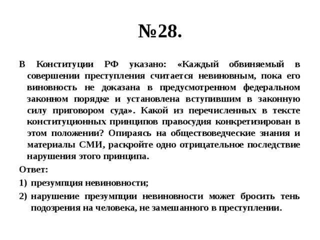 № 28. В Конституции РФ указано: «Каждый обвиняемый в совершении преступления считается невиновным, пока его виновность не доказана в предусмотренном федеральном законном порядке и установлена вступившим в законную силу приговором суда». Какой из перечисленных в тексте конституционных принципов правосудия конкретизирован в этом положении? Опираясь на обществоведческие знания и материалы СМИ, раскройте одно отрицательное последствие нарушения этого принципа. Ответ: презумпция невиновности; нарушение презумпции невиновности может бросить тень подозрения на человека, не замешанного в преступлении. 