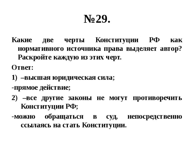 № 29. Какие две черты Конституции РФ как нормативного источника права выделяет автор? Раскройте каждую из этих черт. Ответ: – высшая юридическая сила; -прямое действие; 2) –все другие законы не могут противоречить Конституции РФ; -можно обращаться в суд, непосредственно ссылаясь на стать Конституции. 