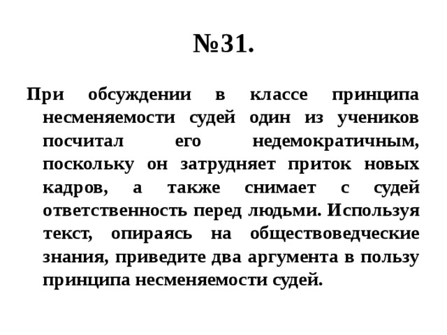 № 31. При обсуждении в классе принципа несменяемости судей один из учеников посчитал его недемократичным, поскольку он затрудняет приток новых кадров, а также снимает с судей ответственность перед людьми. Используя текст, опираясь на обществоведческие знания, приведите два аргумента в пользу принципа несменяемости судей. 