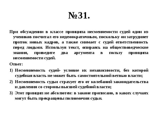 № 31. При обсуждении в классе принципа несменяемости судей один из учеников посчитал его недемократичным, поскольку он затрудняет приток новых кадров, а также снимает с судей ответственность перед людьми. Используя текст, опираясь на обществоведческие знания, приведите два аргумента в пользу принципа несменяемости судей. Ответ: Несменяемость судей- условие их независимости, без которой судебная власть не может быть самостоятельной ветвью власти; Несменяемость судьи страхует его от колебаний законодательства и давления со стороны высшей судебной власти; Этот принцип не абсолютен: в законе прописано, в каких случаях могут быть прекращены полномочия судьи. 