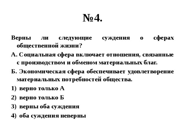 № 4. Верны ли следующие суждения о сферах общественной жизни? А. Социальная сфера включает отношения, связанные с производством и обменом материальных благ. Б. Экономическая сфера обеспечивает удовлетворение материальных потребностей общества. верно только А верно только Б верны оба суждения оба суждения неверны 