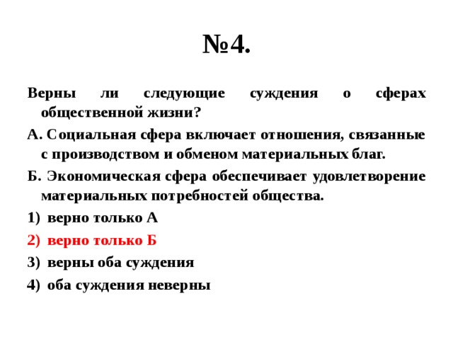 № 4. Верны ли следующие суждения о сферах общественной жизни? А. Социальная сфера включает отношения, связанные с производством и обменом материальных благ. Б. Экономическая сфера обеспечивает удовлетворение материальных потребностей общества. верно только А верно только Б верны оба суждения оба суждения неверны 