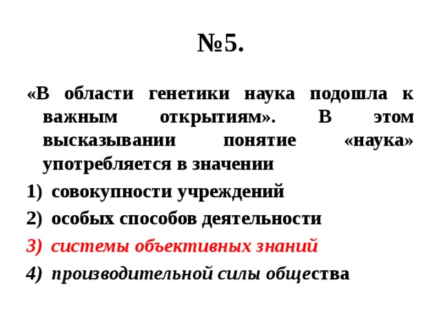 № 5. «В области генетики наука подошла к важным открытиям». В этом высказывании понятие «наука» употребляется в значении совокупности учреждений особых способов деятельности системы объективных знаний производительной силы обще ства 