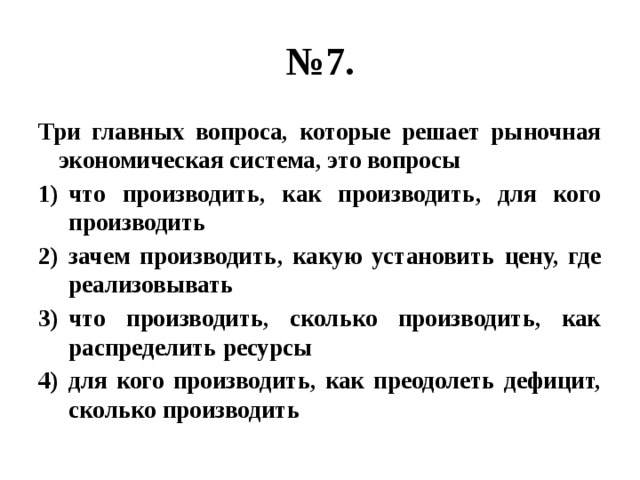 № 7. Три главных вопроса, которые решает рыночная экономическая система, это вопросы что производить, как производить, для кого производить зачем производить, какую установить цену, где реализовывать что производить, сколько производить, как распределить ресурсы для кого производить, как преодолеть дефицит, сколько производить 