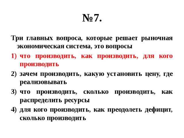 № 7. Три главных вопроса, которые решает рыночная экономическая система, это вопросы что производить, как производить, для кого производить зачем производить, какую установить цену, где реализовывать что производить, сколько производить, как распределить ресурсы для кого производить, как преодолеть дефицит, сколько производить 