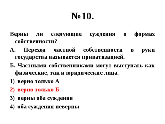 № 10. Верны ли следующие суждения о формах собственности? А. Переход частной собственности в руки государства называется приватизацией. Б. Частными собственниками могут выступать как физические, так и юридические лица. верно только А верно только Б верны оба суждения оба суждения неверны 