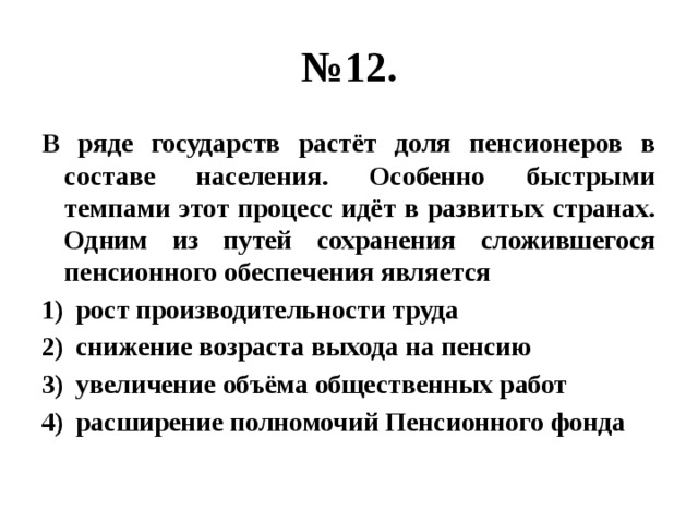 № 12. В ряде государств растёт доля пенсионеров в составе населения. Особенно быстрыми темпами этот процесс идёт в развитых странах. Одним из путей сохранения сложившегося пенсионного обеспечения является рост производительности труда снижение возраста выхода на пенсию увеличение объёма общественных работ расширение полномочий Пенсионного фонда 