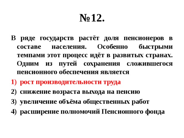 № 12. В ряде государств растёт доля пенсионеров в составе населения. Особенно быстрыми темпами этот процесс идёт в развитых странах. Одним из путей сохранения сложившегося пенсионного обеспечения является рост производительности труда снижение возраста выхода на пенсию увеличение объёма общественных работ расширение полномочий Пенсионного фонда 