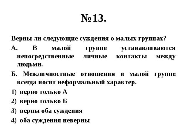 № 13. Верны ли следующие суждения о малых группах? А. В малой группе устанавливаются непосредственные личные контакты между людьми. Б. Межличностные отношения в малой группе всегда носят неформальный характер. верно только А верно только Б верны оба суждения оба суждения неверны 