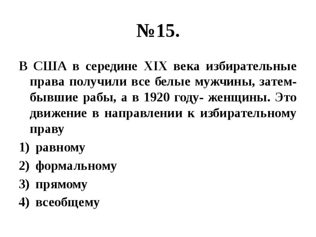 № 15. В США в середине ХIХ века избирательные права получили все белые мужчины, затем- бывшие рабы, а в 1920 году- женщины. Это движение в направлении к избирательному праву равному формальному прямому всеобщему 