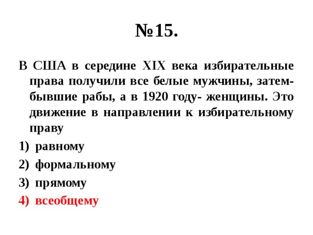 № 15. В США в середине ХIХ века избирательные права получили все белые мужчины, затем- бывшие рабы, а в 1920 году- женщины. Это движение в направлении к избирательному праву равному формальному прямому всеобщему 