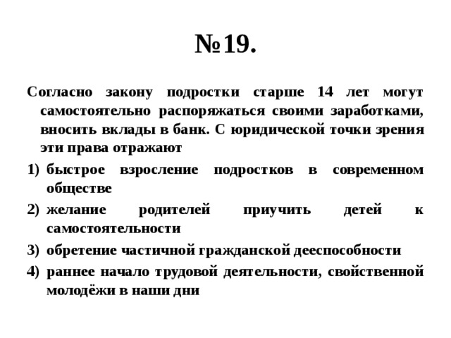 № 19. Согласно закону подростки старше 14 лет могут самостоятельно распоряжаться своими заработками, вносить вклады в банк. С юридической точки зрения эти права отражают быстрое взросление подростков в современном обществе желание родителей приучить детей к самостоятельности обретение частичной гражданской дееспособности раннее начало трудовой деятельности, свойственной молодёжи в наши дни 