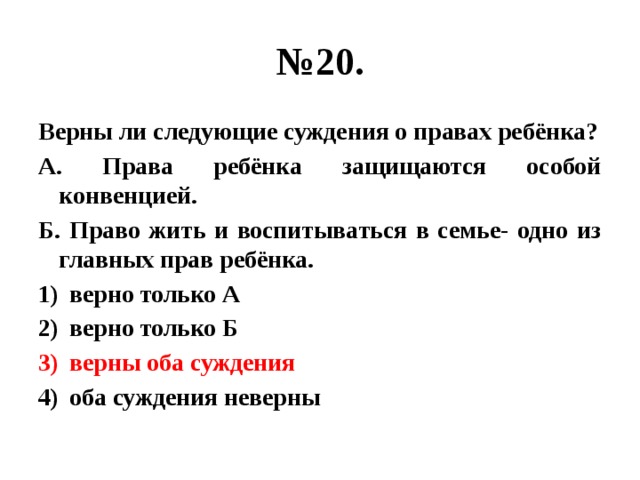 № 20. Верны ли следующие суждения о правах ребёнка? А. Права ребёнка защищаются особой конвенцией. Б. Право жить и воспитываться в семье- одно из главных прав ребёнка. верно только А верно только Б верны оба суждения оба суждения неверны 