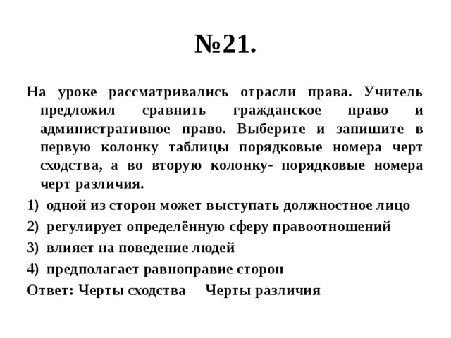 № 21. На уроке рассматривались отрасли права. Учитель предложил сравнить гражданское право и административное право. Выберите и запишите в первую колонку таблицы порядковые номера черт сходства, а во вторую колонку- порядковые номера черт различия. одной из сторон может выступать должностное лицо регулирует определённую сферу правоотношений влияет на поведение людей предполагает равноправие сторон Ответ: Черты сходства Черты различия 