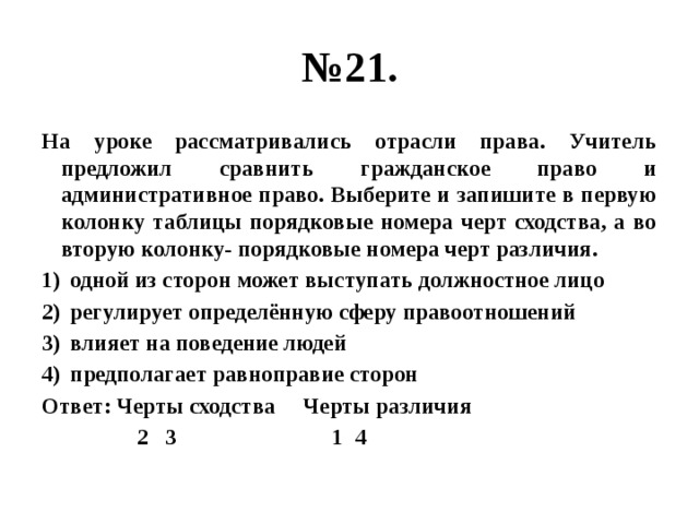 № 21. На уроке рассматривались отрасли права. Учитель предложил сравнить гражданское право и административное право. Выберите и запишите в первую колонку таблицы порядковые номера черт сходства, а во вторую колонку- порядковые номера черт различия. одной из сторон может выступать должностное лицо регулирует определённую сферу правоотношений влияет на поведение людей предполагает равноправие сторон Ответ: Черты сходства Черты различия  2 3 1 4 