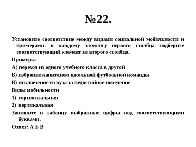 № 22. Установите соответствие между видами социальной мобильности и примерами: к каждому элементу первого столбца подберите соответствующий элемент из второго столбца. Примеры А) переход из одного учебного класса в другой Б) избрание капитаном школьной футбольной команды В) исключение из вуза за недостойное поведение Виды мобильности горизонтальная вертикальная Запишите в таблицу выбранные цифры под соответствующими буквами. Ответ: А Б В 