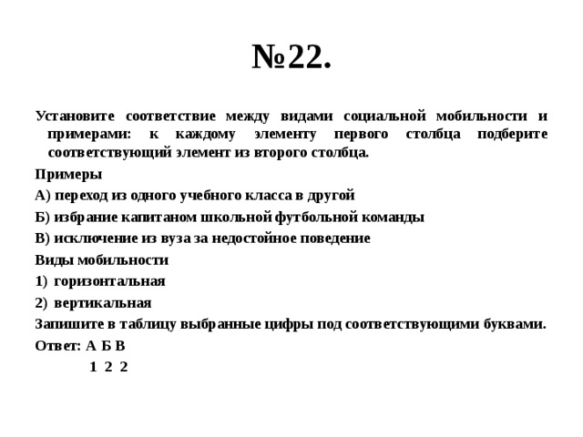 № 22. Установите соответствие между видами социальной мобильности и примерами: к каждому элементу первого столбца подберите соответствующий элемент из второго столбца. Примеры А) переход из одного учебного класса в другой Б) избрание капитаном школьной футбольной команды В) исключение из вуза за недостойное поведение Виды мобильности горизонтальная вертикальная Запишите в таблицу выбранные цифры под соответствующими буквами. Ответ: А Б В  1 2 2 