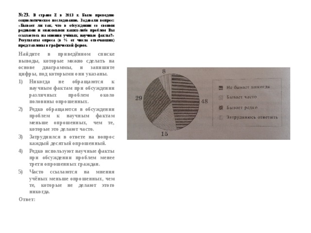 № 23. В стране Z в 2013 г. Было проведено социологическое исследование. Задавали вопрос: «Бывает ли так, что в обсуждении со своими родными и знакомыми каких-либо проблем Вы ссылаетесь на мнения учёных, научные факты?» Результаты опроса (в % от числа отвечавших) представлены в графической форме. Найдите в приведённом списке выводы, которые можно сделать на основе диаграммы, и запишите цифры, под которыми они указаны. Никогда не обращаются к научным фактам при обсуждении различных проблем около половины опрошенных. Редко обращаются в обсуждении проблем к научным фактам меньше опрошенных, чем те, которые это делают часто. Затруднился в ответе на вопрос каждый десятый опрошенный. Редко используют научные факты при обсуждении проблем менее трети опрошенных граждан. Часто ссылаются на мнения учёных меньше опрошенных, чем те, которые не делают этого никогда. Ответ: 