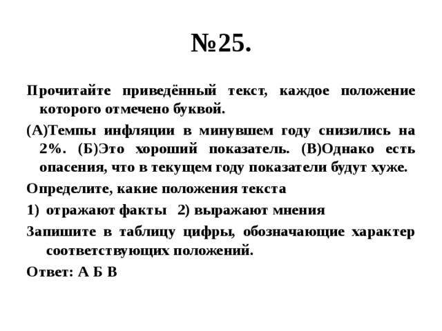 № 25. Прочитайте приведённый текст, каждое положение которого отмечено буквой. (А)Темпы инфляции в минувшем году снизились на 2%. (Б)Это хороший показатель. (В)Однако есть опасения, что в текущем году показатели будут хуже. Определите, какие положения текста отражают факты 2) выражают мнения Запишите в таблицу цифры, обозначающие характер соответствующих положений. Ответ: А Б В 